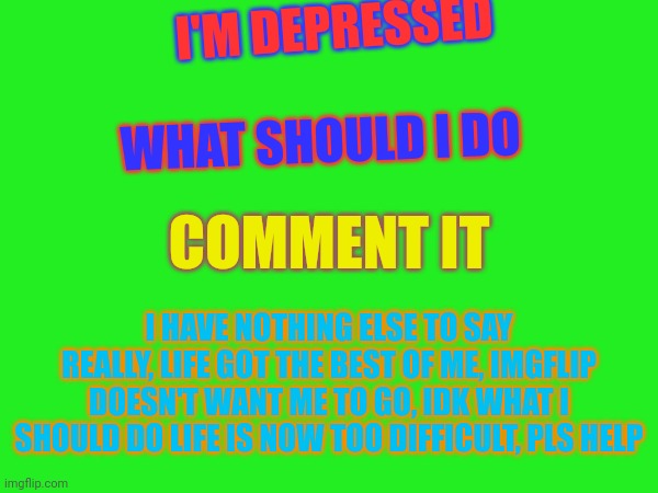 I'M DEPRESSED; WHAT SHOULD I DO; COMMENT IT; I HAVE NOTHING ELSE TO SAY REALLY, LIFE GOT THE BEST OF ME, IMGFLIP DOESN'T WANT ME TO GO, IDK WHAT I SHOULD DO LIFE IS NOW TOO DIFFICULT, PLS HELP | made w/ Imgflip meme maker