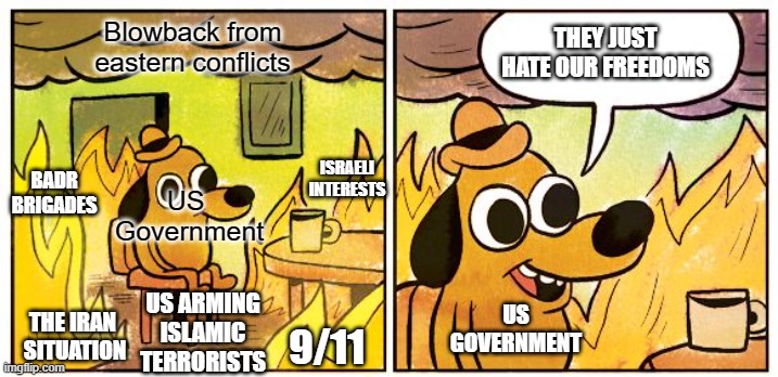 US foreign Policy is chaos | Blowback from eastern conflicts; THEY JUST HATE OUR FREEDOMS; BADR BRIGADES; ISRAELI INTERESTS; US
 Government; US
GOVERNMENT; US ARMING
ISLAMIC TERRORISTS; THE IRAN 
SITUATION; 9/11 | image tagged in memes,this is fine,politics | made w/ Imgflip meme maker