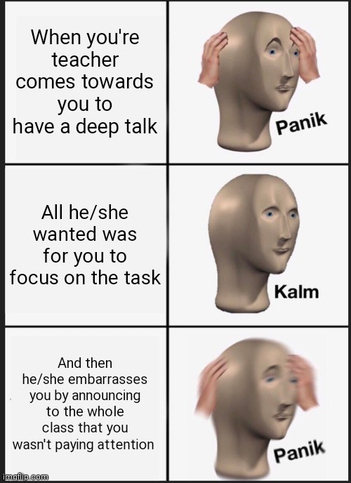 Seriously why do teachers always feel the need to announce your business to the class | When you're teacher comes towards you to have a deep talk; All he/she wanted was for you to focus on the task; And then he/she embarrasses you by announcing to the whole class that you wasn't paying attention | image tagged in memes,panik kalm panik,funny memes,teachers always do that,teachers are something else,always pay attention in class | made w/ Imgflip meme maker