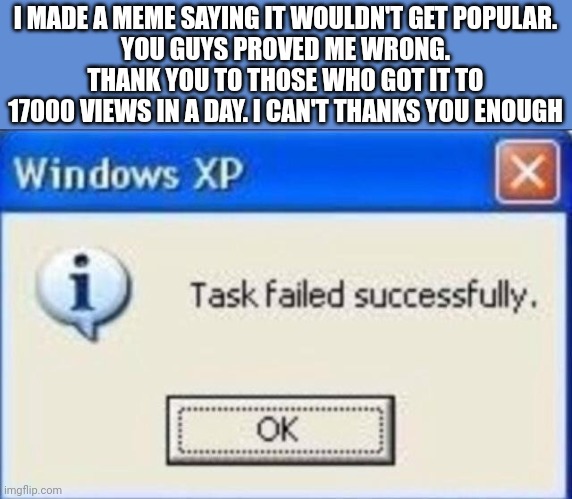 Thank you guys so much ??? | I MADE A MEME SAYING IT WOULDN'T GET POPULAR.
YOU GUYS PROVED ME WRONG.
THANK YOU TO THOSE WHO GOT IT TO 17000 VIEWS IN A DAY. I CAN'T THANKS YOU ENOUGH | image tagged in task failed successfully | made w/ Imgflip meme maker