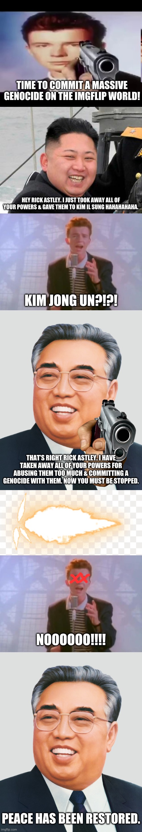 TIME TO COMMIT A MASSIVE GENOCIDE ON THE IMGFLIP WORLD! HEY RICK ASTLEY. I JUST TOOK AWAY ALL OF YOUR POWERS & GAVE THEM TO KIM IL SUNG HAHAHAHAHA. KIM JONG UN?!?! THAT’S RIGHT RICK ASTLEY. I HAVE TAKEN AWAY ALL OF YOUR POWERS FOR ABUSING THEM TOO MUCH & COMMITTING A GENOCIDE WITH THEM. NOW YOU MUST BE STOPPED. NOOOOOO!!!! PEACE HAS BEEN RESTORED. | image tagged in rick with gun,happy kim jong un,rick astley,kim il sung,gunshot | made w/ Imgflip meme maker