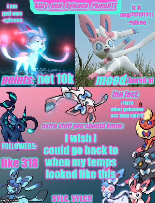 Kitty_and_Sylceon_PkmnHTF's sylveon announcment temp | not 10k; bored af; i have other pokemon ocs than sylc!!! i wish i could go back to when my temps looked like this; like 318 | image tagged in kitty_and_sylceon_pkmnhtf's sylveon announcment temp | made w/ Imgflip meme maker