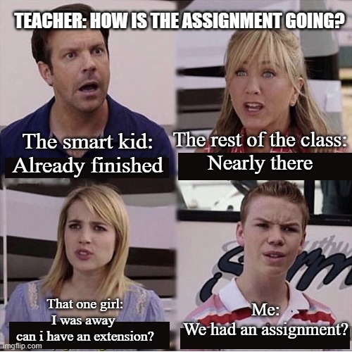Assignments | TEACHER: HOW IS THE ASSIGNMENT GOING? The rest of the class:
Nearly there; The smart kid:
Already finished; Me:
We had an assignment? That one girl:
I was away 
can i have an extension? | image tagged in you guys are getting paid template,school | made w/ Imgflip meme maker