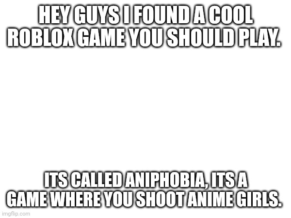 HEY GUYS I FOUND A COOL ROBLOX GAME YOU SHOULD PLAY. ITS CALLED ANIPHOBIA, ITS A GAME WHERE YOU SHOOT ANIME GIRLS. | made w/ Imgflip meme maker