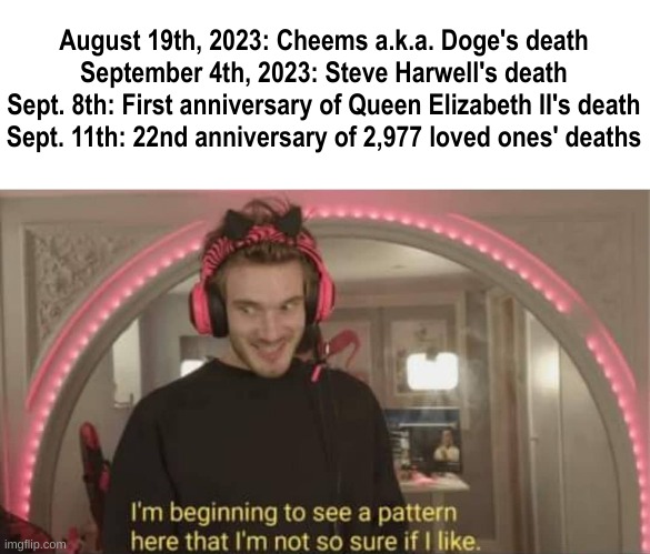 Deaths and death anniversaries, death and death anniversaries everywhere. | August 19th, 2023: Cheems a.k.a. Doge's death
September 4th, 2023: Steve Harwell's death
Sept. 8th: First anniversary of Queen Elizabeth II's death
Sept. 11th: 22nd anniversary of 2,977 loved ones' deaths | image tagged in i'm beginning to see a pattern here,death,death anniversaries,death is everywhere | made w/ Imgflip meme maker
