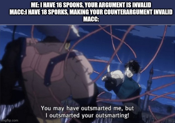 You may have outsmarted me, but i outsmarted your understanding | ME: I HAVE 16 SPOONS, YOUR ARGUMENT IS INVALID
MACC:I HAVE 18 SPORKS, MAKING YOUR COUNTERARGUMENT INVALID
MACC: | image tagged in you may have outsmarted me but i outsmarted your understanding | made w/ Imgflip meme maker