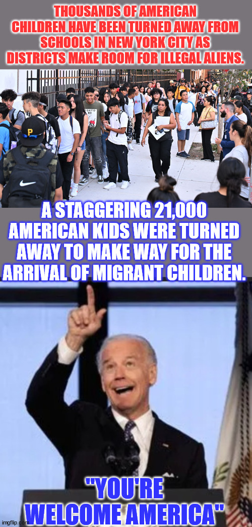 I bet those "81 million" are really proud now... | THOUSANDS OF AMERICAN CHILDREN HAVE BEEN TURNED AWAY FROM SCHOOLS IN NEW YORK CITY AS DISTRICTS MAKE ROOM FOR ILLEGAL ALIENS. A STAGGERING 21,000 AMERICAN KIDS WERE TURNED AWAY TO MAKE WAY FOR THE ARRIVAL OF MIGRANT CHILDREN. "YOU'RE WELCOME AMERICA" | image tagged in biden i did that,democrats,hate,america | made w/ Imgflip meme maker