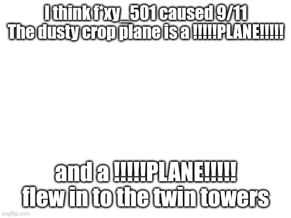 I think f*xy_501 caused 9/11
The dusty crop plane is a !!!!!PLANE!!!!! and a !!!!!PLANE!!!!! flew in to the twin towers | made w/ Imgflip meme maker
