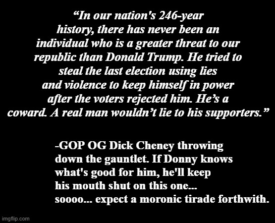 Let's see how long it takes the cult to start screaming "Dick Cheney's a RINO!!!" | “In our nation's 246-year history, there has never been an individual who is a greater threat to our republic than Donald Trump. He tried to steal the last election using lies and violence to keep himself in power after the voters rejected him. He’s a coward. A real man wouldn’t lie to his supporters.”; -GOP OG Dick Cheney throwing down the gauntlet. If Donny knows what's good for him, he'll keep his mouth shut on this one... soooo... expect a moronic tirade forthwith. | image tagged in trump unfit unqualified dangerous,loser,liar,fake,idiot,dumbass | made w/ Imgflip meme maker