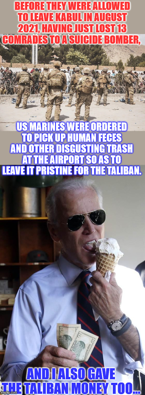 Yup... this is how ruling democrats respect our military... | BEFORE THEY WERE ALLOWED TO LEAVE KABUL IN AUGUST 2021, HAVING JUST LOST 13 COMRADES TO A SUICIDE BOMBER, US MARINES WERE ORDERED TO PICK UP HUMAN FECES AND OTHER DISGUSTING TRASH AT THE AIRPORT SO AS TO LEAVE IT PRISTINE FOR THE TALIBAN. AND I ALSO GAVE THE TALIBAN MONEY TOO... | image tagged in joe biden ice cream and cash,disgusting,joe biden,taliban | made w/ Imgflip meme maker