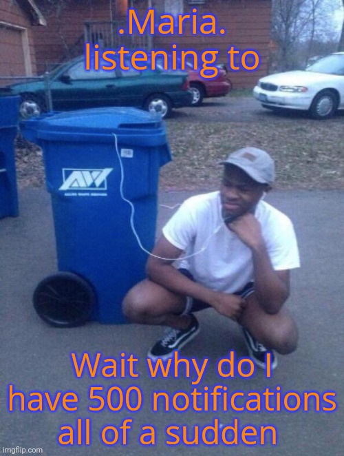 listening to trashcan | .Maria. listening to; Wait why do I have 500 notifications all of a sudden | image tagged in listening to trashcan | made w/ Imgflip meme maker