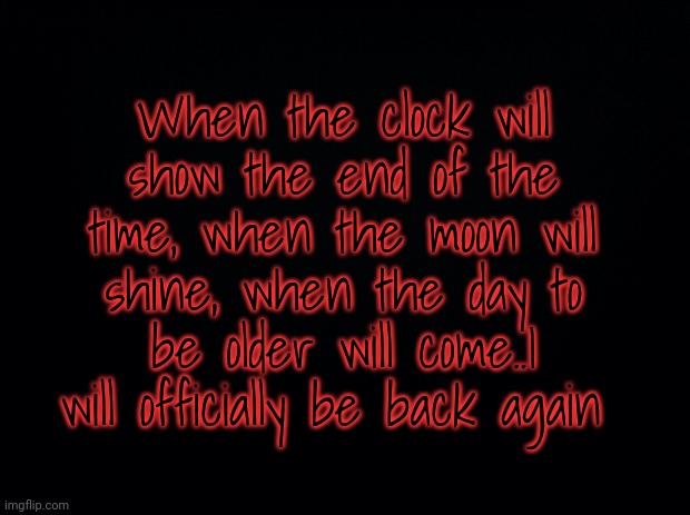 The riddle (Answer are only allowed in Memechat) | When the clock will show the end of the time, when the moon will shine, when the day to be older will come..I will officially be back again | image tagged in black background | made w/ Imgflip meme maker