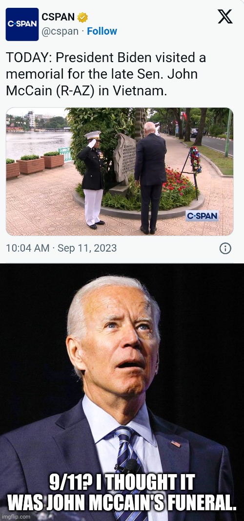 Joe Biden is so senile, he can't even remember memorial days right. He visited John McCain's memorial in Vietnam on 9/11. | 9/11? I THOUGHT IT WAS JOHN MCCAIN'S FUNERAL. | image tagged in joe biden,9/11,memorial,vietnam,stupid liberals | made w/ Imgflip meme maker