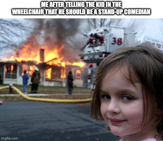 Disaster Girl Meme | ME AFTER TELLING THE KID IN THE WHEELCHAIR THAT HE SHOULD BE A STAND-UP COMEDIAN | image tagged in memes,disaster girl,school,dark humor,wheelchair,disability | made w/ Imgflip meme maker