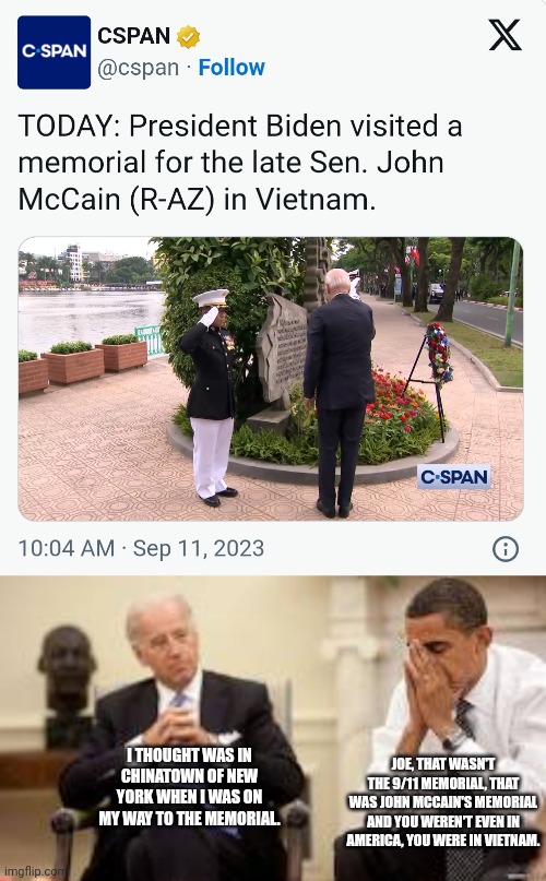 Biden is really losing his marbles, he visited the wrong memorial in the wrong country on 9/11. | JOE, THAT WASN'T THE 9/11 MEMORIAL, THAT WAS JOHN MCCAIN'S MEMORIAL AND YOU WEREN'T EVEN IN AMERICA, YOU WERE IN VIETNAM. I THOUGHT WAS IN CHINATOWN OF NEW YORK WHEN I WAS ON MY WAY TO THE MEMORIAL. | image tagged in obama and biden,joe biden,9/11,memorial,stupid liberals | made w/ Imgflip meme maker