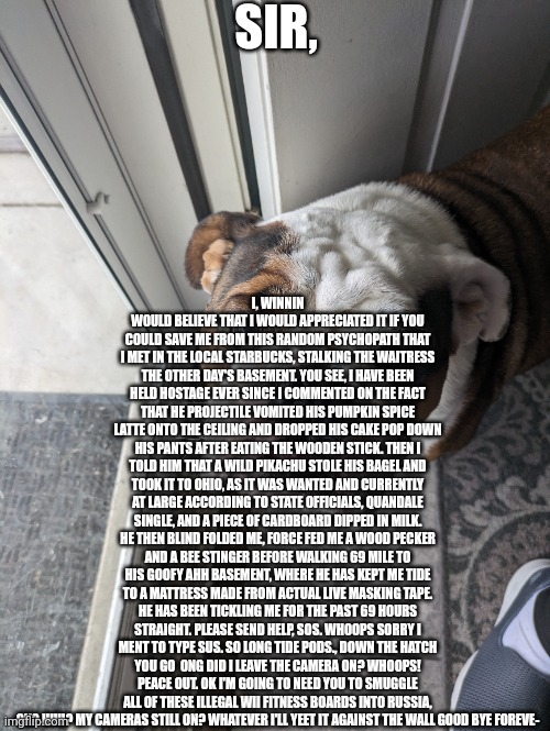 Winnin shouldn't have gone to starbucks | SIR, I, WINNIN WOULD BELIEVE THAT I WOULD APPRECIATED IT IF YOU COULD SAVE ME FROM THIS RANDOM PSYCHOPATH THAT I MET IN THE LOCAL STARBUCKS, STALKING THE WAITRESS THE OTHER DAY'S BASEMENT. YOU SEE, I HAVE BEEN HELD HOSTAGE EVER SINCE I COMMENTED ON THE FACT THAT HE PROJECTILE VOMITED HIS PUMPKIN SPICE LATTE ONTO THE CEILING AND DROPPED HIS CAKE POP DOWN HIS PANTS AFTER EATING THE WOODEN STICK. THEN I TOLD HIM THAT A WILD PIKACHU STOLE HIS BAGEL AND TOOK IT TO OHIO, AS IT WAS WANTED AND CURRENTLY AT LARGE ACCORDING TO STATE OFFICIALS, QUANDALE SINGLE, AND A PIECE OF CARDBOARD DIPPED IN MILK. HE THEN BLIND FOLDED ME, FORCE FED ME A WOOD PECKER AND A BEE STINGER BEFORE WALKING 69 MILE TO HIS GOOFY AHH BASEMENT, WHERE HE HAS KEPT ME TIDE TO A MATTRESS MADE FROM ACTUAL LIVE MASKING TAPE. HE HAS BEEN TICKLING ME FOR THE PAST 69 HOURS STRAIGHT. PLEASE SEND HELP, SOS. WHOOPS SORRY I MENT TO TYPE SUS. SO LONG TIDE PODS., DOWN THE HATCH YOU GO  ONG DID I LEAVE THE CAMERA ON? WHOOPS! PEACE OUT. OK I'M GOING TO NEED YOU TO SMUGGLE ALL OF THESE ILLEGAL WII FITNESS BOARDS INTO RUSSIA, OK? HUH? MY CAMERAS STILL ON? WHATEVER I'LL YEET IT AGAINST THE WALL GOOD BYE FOREVE- | image tagged in starbucks,ohio,tide pods | made w/ Imgflip meme maker