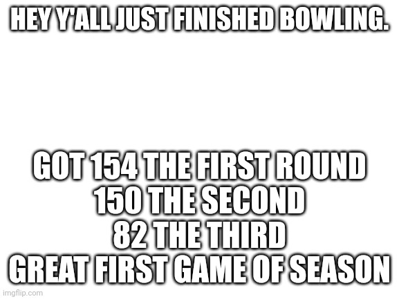 I did pretty good | HEY Y'ALL JUST FINISHED BOWLING. GOT 154 THE FIRST ROUND
150 THE SECOND
82 THE THIRD
GREAT FIRST GAME OF SEASON | image tagged in blank white template,fun,bowling | made w/ Imgflip meme maker