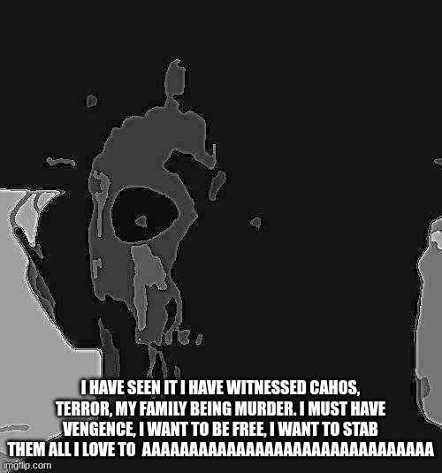I HAVE SEEN IT I HAVE WITNESSED CAHOS, TERROR, MY FAMILY BEING MURDER. I MUST HAVE VENGENCE, I WANT TO BE FREE, I WANT TO STAB THEM ALL I LO | image tagged in ghost stare uncanny | made w/ Imgflip meme maker