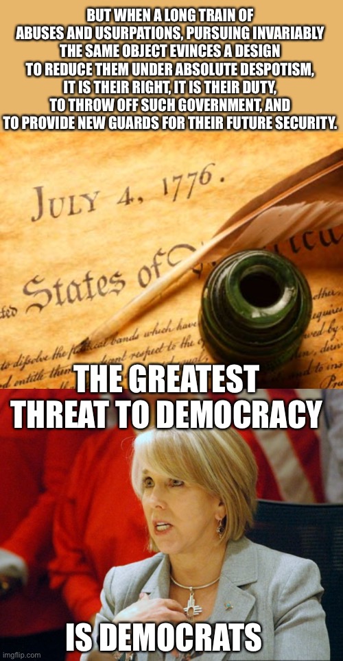 Democrats are the party of censorship, the first step down the road of tyranny. The next step is disarming the people. | BUT WHEN A LONG TRAIN OF ABUSES AND USURPATIONS, PURSUING INVARIABLY THE SAME OBJECT EVINCES A DESIGN TO REDUCE THEM UNDER ABSOLUTE DESPOTISM, IT IS THEIR RIGHT, IT IS THEIR DUTY, TO THROW OFF SUCH GOVERNMENT, AND TO PROVIDE NEW GUARDS FOR THEIR FUTURE SECURITY. THE GREATEST THREAT TO DEMOCRACY; IS DEMOCRATS | image tagged in declaration of independence,gov lujan,second amendment,tyranny,threat to democracy,democrats | made w/ Imgflip meme maker