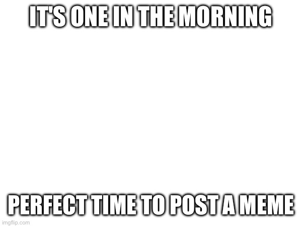 E | IT'S ONE IN THE MORNING; PERFECT TIME TO POST A MEME | image tagged in e | made w/ Imgflip meme maker