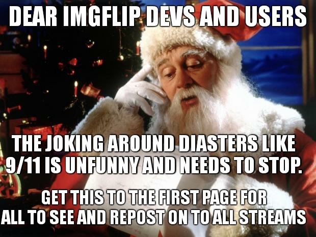 THIS NEED TO STOP NOW | DEAR IMGFLIP DEVS AND USERS; THE JOKING AROUND DIASTERS LIKE 9/11 IS UNFUNNY AND NEEDS TO STOP. GET THIS TO THE FIRST PAGE FOR ALL TO SEE AND REPOST ON TO ALL STREAMS | image tagged in dear santa,for all who see this,i have a special request,nm i dont,sorry | made w/ Imgflip meme maker