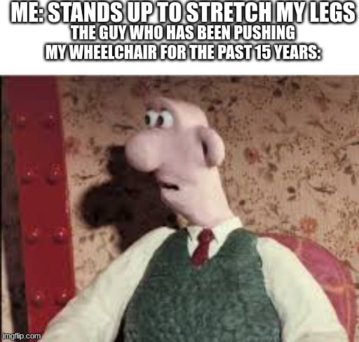 Surprised Wallace | ME: STANDS UP TO STRETCH MY LEGS; THE GUY WHO HAS BEEN PUSHING MY WHEELCHAIR FOR THE PAST 15 YEARS: | image tagged in surprised wallace | made w/ Imgflip meme maker