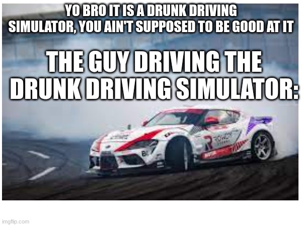 me if I ever drink alcohol | YO BRO IT IS A DRUNK DRIVING SIMULATOR, YOU AIN'T SUPPOSED TO BE GOOD AT IT; THE GUY DRIVING THE DRUNK DRIVING SIMULATOR: | image tagged in cars,drunk driving | made w/ Imgflip meme maker