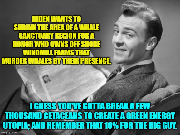 Remember that NOTING is ever wrong when corrupt leftists do it.  That apparently the law. | BIDEN WANTS TO SHRINK THE AREA OF A WHALE SANCTUARY REGION FOR A DONOR WHO OWNS OFF SHORE WINDMILL FARMS THAT MURDER WHALES BY THEIR PRESENCE. I GUESS YOU'VE GOTTA BREAK A FEW THOUSAND CETACEANS TO CREATE A GREEN ENERGY UTOPIA; AND REMEMBER THAT 10% FOR THE BIG GUY. | image tagged in 50's newspaper | made w/ Imgflip meme maker