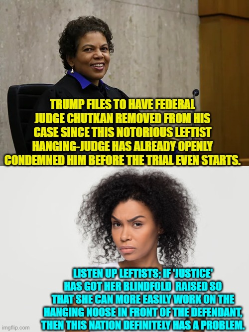 No wonder that twenty percent of Blacks now support Trump.  They've LIVED this sort of 'justice'. | TRUMP FILES TO HAVE FEDERAL JUDGE CHUTKAN REMOVED FROM HIS CASE SINCE THIS NOTORIOUS LEFTIST HANGING-JUDGE HAS ALREADY OPENLY CONDEMNED HIM BEFORE THE TRIAL EVEN STARTS. LISTEN UP LEFTISTS; IF 'JUSTICE' HAS GOT HER BLINDFOLD  RAISED SO THAT SHE CAN MORE EASILY WORK ON THE HANGING NOOSE IN FRONT OF THE DEFENDANT, THEN THIS NATION DEFINITELY HAS A PROBLEM. | image tagged in truth | made w/ Imgflip meme maker