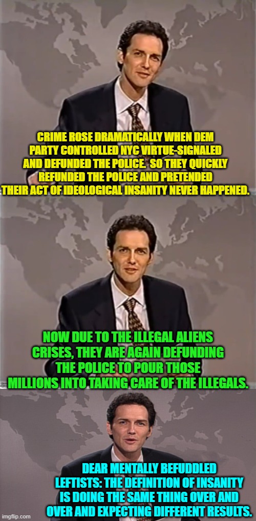 It's as if leftists WANT to see crime rates increase. | CRIME ROSE DRAMATICALLY WHEN DEM PARTY CONTROLLED NYC VIRTUE-SIGNALED AND DEFUNDED THE POLICE.  SO THEY QUICKLY REFUNDED THE POLICE AND PRETENDED THEIR ACT OF IDEOLOGICAL INSANITY NEVER HAPPENED. NOW DUE TO THE ILLEGAL ALIENS CRISES, THEY ARE AGAIN DEFUNDING THE POLICE TO POUR THOSE MILLIONS INTO TAKING CARE OF THE ILLEGALS. DEAR MENTALLY BEFUDDLED LEFTISTS: THE DEFINITION OF INSANITY IS DOING THE SAME THING OVER AND OVER AND EXPECTING DIFFERENT RESULTS. | made w/ Imgflip meme maker