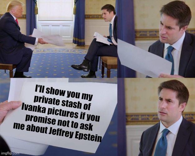 Trump interview | I'll show you my private stash of Ivanka pictures if you promise not to ask me about Jeffrey Epstein | image tagged in trump interview,scumbag republicans,terrorists,jeffrey epstein,pedophiles | made w/ Imgflip meme maker