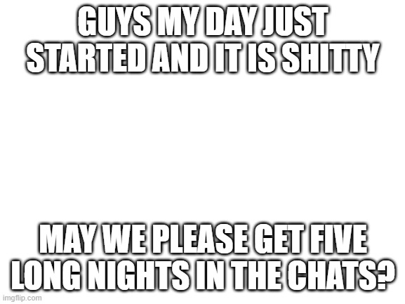 Blank White Template | GUYS MY DAY JUST STARTED AND IT IS SHITTY; MAY WE PLEASE GET FIVE LONG NIGHTS IN THE CHATS? | image tagged in blank white template | made w/ Imgflip meme maker