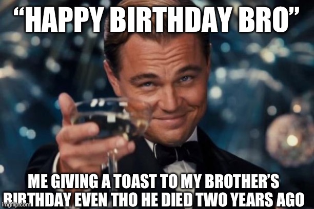 Leonardo Dicaprio Cheers Meme | “HAPPY BIRTHDAY BRO”; ME GIVING A TOAST TO MY BROTHER’S BIRTHDAY EVEN THO HE DIED TWO YEARS AGO | image tagged in memes,leonardo dicaprio cheers | made w/ Imgflip meme maker