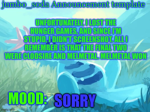 Sorry it was so anticlimactic... | UNFORTUNATELY, I LOST THE HUNGER GAMES, AND SINCE I'M STUPID, I DIDN'T SCREENSHOT. ALL I REMEMBER IS THAT THE FINAL TWO WERE CLODSIRE AND MELMETAL. MELMETAL WON; SORRY | image tagged in jumbo_soda announcement template | made w/ Imgflip meme maker