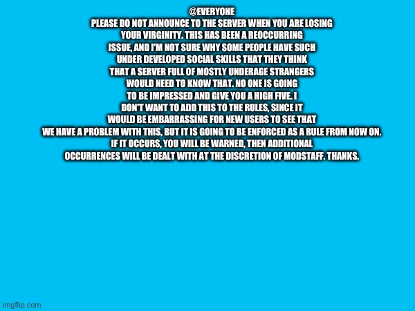 @EVERYONE
PLEASE DO NOT ANNOUNCE TO THE SERVER WHEN YOU ARE LOSING YOUR VIRGINITY. THIS HAS BEEN A REOCCURRING ISSUE, AND I'M NOT SURE WHY SOME PEOPLE HAVE SUCH UNDER DEVELOPED SOCIAL SKILLS THAT THEY THINK THAT A SERVER FULL OF MOSTLY UNDERAGE STRANGERS WOULD NEED TO KNOW THAT. NO ONE IS GOING TO BE IMPRESSED AND GIVE YOU A HIGH FIVE. I DON'T WANT TO ADD THIS TO THE RULES, SINCE IT WOULD BE EMBARRASSING FOR NEW USERS TO SEE THAT WE HAVE A PROBLEM WITH THIS, BUT IT IS GOING TO BE ENFORCED AS A RULE FROM NOW ON.

IF IT OCCURS, YOU WILL BE WARNED, THEN ADDITIONAL OCCURRENCES WILL BE DEALT WITH AT THE DISCRETION OF MODSTAFF. THANKS. | made w/ Imgflip meme maker