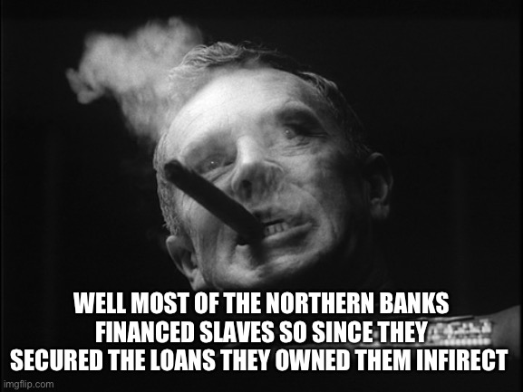 General Ripper (Dr. Strangelove) | WELL MOST OF THE NORTHERN BANKS FINANCED SLAVES SO SINCE THEY SECURED THE LOANS THEY OWNED THEM INDIRECTLY | image tagged in general ripper dr strangelove | made w/ Imgflip meme maker