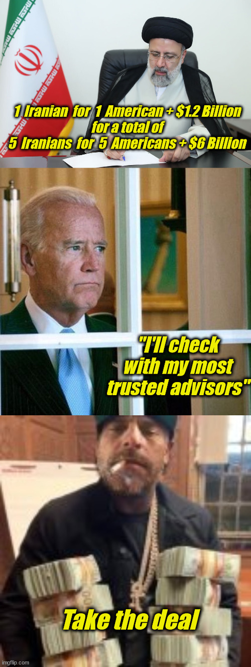 Biden Math | 1  Iranian  for  1  American + $1.2 Billion

for a total of
5  Iranians  for  5  Americans + $6 Billion; "I'll check with my most trusted advisors"; Take the deal | image tagged in sad joe biden,iran,hostages for money | made w/ Imgflip meme maker