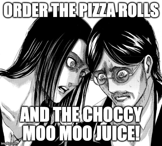 Eren Yeager staring at Grisha Yeager | ORDER THE PIZZA ROLLS; AND THE CHOCCY MOO MOO JUICE! | image tagged in eren yeager staring at grisha yeager | made w/ Imgflip meme maker