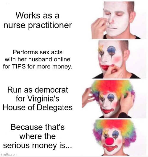 Follow the money... | Works as a nurse practitioner; Performs sex acts with her husband online for TIPS for more money. Run as democrat for Virginia's House of Delegates; Because that's where the serious money is... | image tagged in memes,clown applying makeup,government corruption,criminal,money | made w/ Imgflip meme maker
