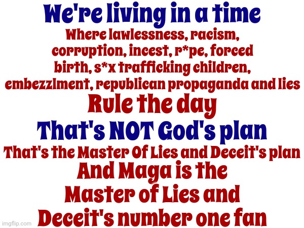 Maga Is Your Number One Fan | We're living in a time; Where lawlessness, racism, corruption, incest, r*pe, forced birth, s*x trafficking children, embezzlment, republican propaganda and lies; Rule the day; That's NOT God's plan; That's the Master Of Lies and Deceit's plan; And Maga is the Master of Lies and Deceit's number one fan | image tagged in scumbag maga,scumbag trump,lock him up,satan loves maga,the devil's workshop,memes | made w/ Imgflip meme maker