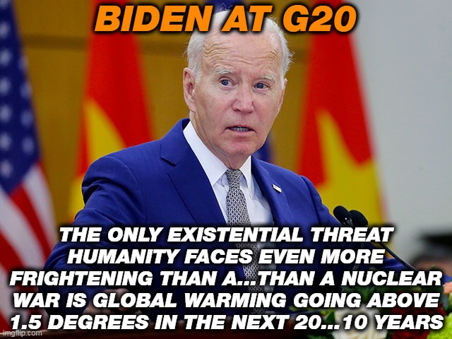 The only way to stop Global Warming is with a Nuclear winter! | BIDEN AT G20; THE ONLY EXISTENTIAL THREAT HUMANITY FACES EVEN MORE FRIGHTENING THAN A...THAN A NUCLEAR WAR IS GLOBAL WARMING GOING ABOVE 1.5 DEGREES IN THE NEXT 20...10 YEARS | image tagged in joe biden,nuclear war,climate change | made w/ Imgflip meme maker