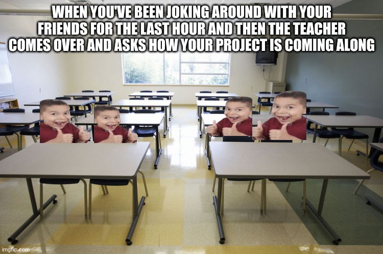 Empty Classroom | WHEN YOU'VE BEEN JOKING AROUND WITH YOUR FRIENDS FOR THE LAST HOUR AND THEN THE TEACHER COMES OVER AND ASKS HOW YOUR PROJECT IS COMING ALONG | image tagged in empty classroom | made w/ Imgflip meme maker