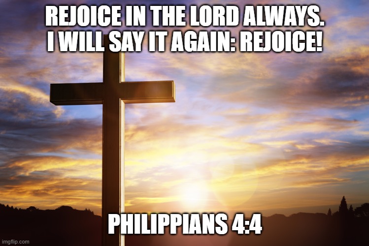 Bible Verse of the Day | REJOICE IN THE LORD ALWAYS. I WILL SAY IT AGAIN: REJOICE! PHILIPPIANS 4:4 | image tagged in bible verse of the day | made w/ Imgflip meme maker