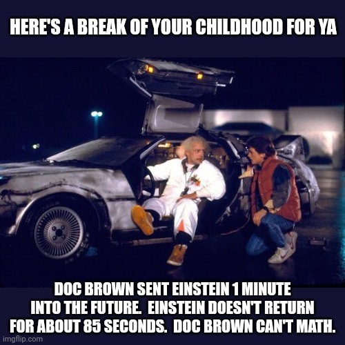 Doc Brown didn't do math right... it took more than a minute for Einstein to return | HERE'S A BREAK OF YOUR CHILDHOOD FOR YA; DOC BROWN SENT EINSTEIN 1 MINUTE INTO THE FUTURE.  EINSTEIN DOESN'T RETURN FOR ABOUT 85 SECONDS.  DOC BROWN CAN'T MATH. | image tagged in back to the future | made w/ Imgflip meme maker