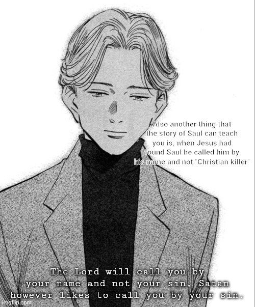 Johan Liebert | Also another thing that the story of Saul can teach you is, when Jesus had found Saul he called him by his name and not "Christian killer"; The Lord will call you by your name and not your sin, Satan however likes to call you by your sin. | image tagged in johan liebert | made w/ Imgflip meme maker