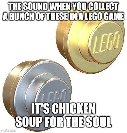 Lego studs | THE SOUND WHEN YOU COLLECT A BUNCH OF THESE IN A LEGO GAME; IT'S CHICKEN SOUP FOR THE SOUL | image tagged in lego studs | made w/ Imgflip meme maker