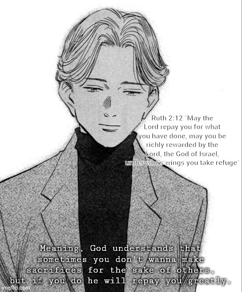 Johan Liebert | Ruth 2:12 "May the Lord repay you for what you have done, may you be richly rewarded by the Lord, the God of Israel, under who's wings you take refuge"; Meaning, God understands that sometimes you don't wanna make sacrifices for the sake of others, but if you do he will repay you greatly. | image tagged in johan liebert | made w/ Imgflip meme maker