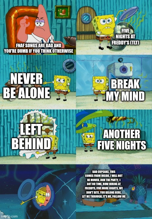 Fnaf songs | FIVE NIGHTS AT FREDDY'S (TLT); FNAF SONGS ARE BAD AND YOU'RE DUMB IF YOU THINK OTHERWISE; NEVER BE ALONE; BREAK MY MIND; LEFT BEHIND; ANOTHER FIVE NIGHTS; BAD CUPCAKE, THIS COMES FROM INSIDE, I WILL NOT BE MOVED, JOIN THE PARTY,  I GOT NO TIME, NOW HIRING AT FREDDYS, FIVE MORE NIGHTS, WE DON'T BITE, YOU BELONG HERE, LET ME THROUGH, IT'S ME, FOLLOW ME | image tagged in spongebob diapers meme,fnaf | made w/ Imgflip meme maker