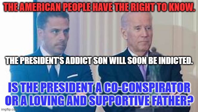 We need to see the facts. | THE AMERICAN PEOPLE HAVE THE RIGHT TO KNOW. THE PRESIDENT'S ADDICT SON WILL SOON BE INDICTED. IS THE PRESIDENT A CO-CONSPIRATOR OR A LOVING AND SUPPORTIVE FATHER? | image tagged in political | made w/ Imgflip meme maker