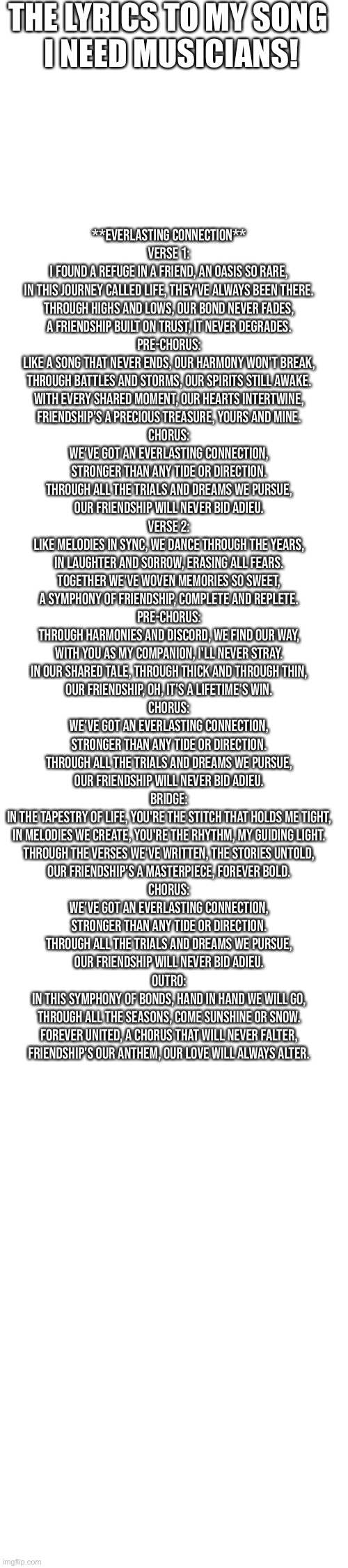 THE LYRICS TO MY SONG 
I NEED MUSICIANS! **Everlasting Connection**

Verse 1:
I found a refuge in a friend, an oasis so rare,
In this journey called life, they've always been there.
Through highs and lows, our bond never fades,
A friendship built on trust, it never degrades.

Pre-Chorus:
Like a song that never ends, our harmony won't break,
Through battles and storms, our spirits still awake.
With every shared moment, our hearts intertwine,
Friendship's a precious treasure, yours and mine.

Chorus:
We've got an everlasting connection,
Stronger than any tide or direction.
Through all the trials and dreams we pursue,
Our friendship will never bid adieu.

Verse 2:
Like melodies in sync, we dance through the years,
In laughter and sorrow, erasing all fears.
Together we've woven memories so sweet,
A symphony of friendship, complete and replete.

Pre-Chorus:
Through harmonies and discord, we find our way,
With you as my companion, I'll never stray.
In our shared tale, through thick and through thin,
Our friendship, oh, it's a lifetime's win.

Chorus:
We've got an everlasting connection,
Stronger than any tide or direction.
Through all the trials and dreams we pursue,
Our friendship will never bid adieu.

Bridge:
In the tapestry of life, you're the stitch that holds me tight,
In melodies we create, you're the rhythm, my guiding light.
Through the verses we've written, the stories untold,
Our friendship's a masterpiece, forever bold.

Chorus:
We've got an everlasting connection,
Stronger than any tide or direction.
Through all the trials and dreams we pursue,
Our friendship will never bid adieu.

Outro:
In this symphony of bonds, hand in hand we will go,
Through all the seasons, come sunshine or snow.
Forever united, a chorus that will never falter,
Friendship's our anthem, our love will always alter. | made w/ Imgflip meme maker